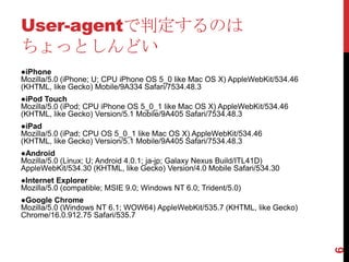 User-agentで判定するのは
ちょっとしんどい
●iPhone
Mozilla/5.0 (iPhone; U; CPU iPhone OS 5_0 like Mac OS X) AppleWebKit/534.46
(KHTML, like Gecko) Mobile/9A334 Safari/7534.48.3
●iPod Touch
Mozilla/5.0 (iPod; CPU iPhone OS 5_0_1 like Mac OS X) AppleWebKit/534.46
(KHTML, like Gecko) Version/5.1 Mobile/9A405 Safari/7534.48.3
●iPad
Mozilla/5.0 (iPad; CPU OS 5_0_1 like Mac OS X) AppleWebKit/534.46
(KHTML, like Gecko) Version/5.1 Mobile/9A405 Safari/7534.48.3
●Android
Mozilla/5.0 (Linux; U; Android 4.0.1; ja-jp; Galaxy Nexus Build/ITL41D)
AppleWebKit/534.30 (KHTML, like Gecko) Version/4.0 Mobile Safari/534.30
●Internet Explorer
Mozilla/5.0 (compatible; MSIE 9.0; Windows NT 6.0; Trident/5.0)
●Google Chrome
Mozilla/5.0 (Windows NT 6.1; WOW64) AppleWebKit/535.7 (KHTML, like Gecko)
Chrome/16.0.912.75 Safari/535.7




                                                                              6
 