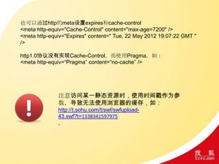 也可以通过http的meta设置expires和cache-control
<meta http-equiv="Cache-Control" content="max-age=7200" />
<meta http-equiv="Expires" content=" Tue, 22 May 2012 19:07:22 GMT "
/>
http1.0协议没有实现Cache-Control，而使用Pragma，如：
<meta http-equiv=“Pragma” content=“no-cache” />
注意访问某一静态资源时，使用时间戳作为参
数，导致无法使用浏览器的缓存，如：
http://t.sohu.com/t/swf/swfupload-
43.swf?t=1338341597975
。
 