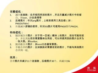 常规优化：
1. 减少连接数：合并相同类别的图片，并且尽量减少图片中的留
白。如icon、静态表情等
2. 压缩图片：针对png图片，上线前使用工具压缩（如：
PNGOUTWin）
3. 尽量减少滤镜的使用，针对IE6图片可使用PNG8替代PNG24。
特殊优化：
1. 按区域合并图片：对于同一区域（模块）的图片，改动可能性较
小，并且其他项目需要整体沿用的，可以将使用到的图片合并为
一张大图。如toolbar。
2. 按功能合并图片：如mini模态窗背景图。
3. 不能合并的图片：比如换肤时需要改变的图片，不能与其他图片
合并到一起。
效果：
合并图片共减少11个连接数，压缩图片30个，共减少15k
 