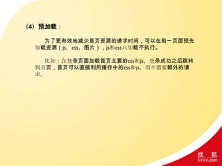 （4）预加载：
为了更有效地减少首页资源的请求时间，可以在前一页面预先
加载资源（js，css，图片），js和css只加载不执行。
比如：在登录页面加载首页主要的css和js，登录成功之后跳转
到首页，首页可以直接利用缓存中的css和js，而不需要额外的请
求。
 