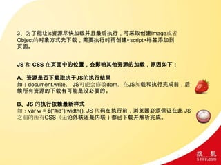 3、为了能让js资源尽快加载并且最后执行，可采取创建Image或者
Object的对象方式先下载，需要执行时再创建<script>标签添加到
页面。
JS 和 CSS 在页面中的位置，会影响其他资源的加载，原因如下：
A、资源是否下载取决于JS的执行结果
如：document.write， JS可能会修改dom。在JS加载和执行完成前，后
续所有资源的下载有可能是没必要的。
B、JS 的执行依赖最新样式
如：var w = $(“#id”).width(), JS 代码在执行前，浏览器必须保证在此 JS
之前的所有CSS（无论外联还是内联）都已下载并解析完成。
 
