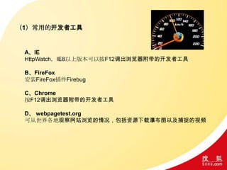 （1）常用的开发者工具
A、IE
HttpWatch，IE8以上版本可以按F12调出浏览器附带的开发者工具
B、FireFox
安装FireFox插件Firebug
C、Chrome
按F12调出浏览器附带的开发者工具
D、 webpagetest.org
可从世界各地观察网站浏览的情况，包括资源下载瀑布图以及捕捉的视频
 