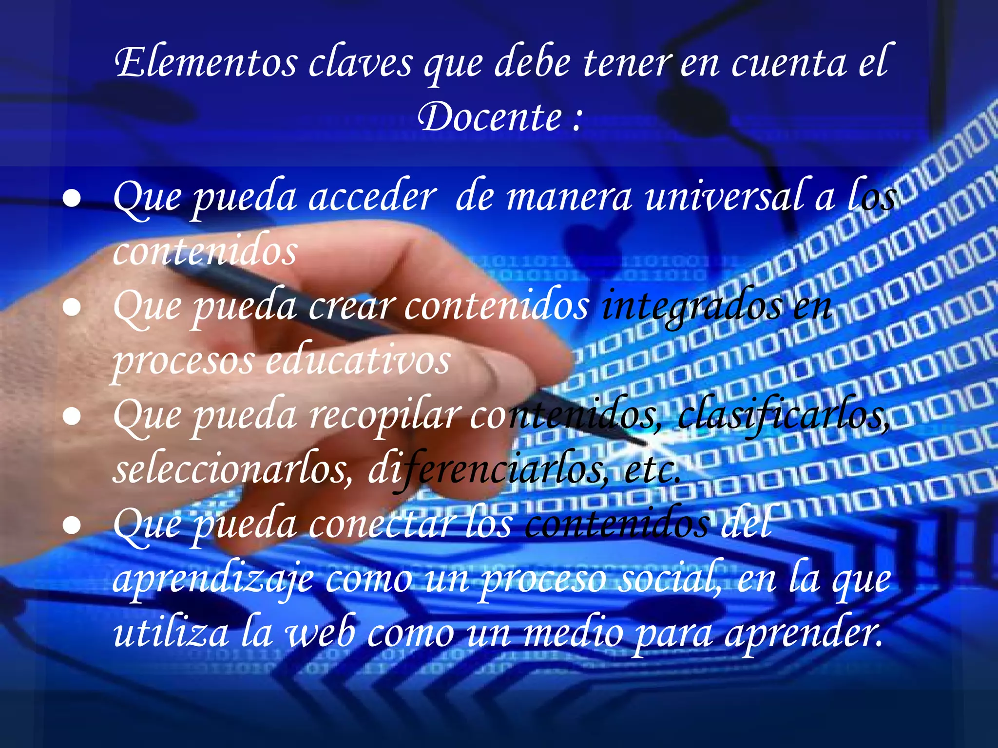 ● Que pueda acceder de manera universal a los
contenidos
● Que pueda crear contenidos integrados en
procesos educativos
● Que pueda recopilar contenidos, clasificarlos,
seleccionarlos, diferenciarlos, etc.
● Que pueda conectar los contenidos del
aprendizaje como un proceso social, en la que
utiliza la web como un medio para aprender.
Elementos claves que debe tener en cuenta el
Docente :
 