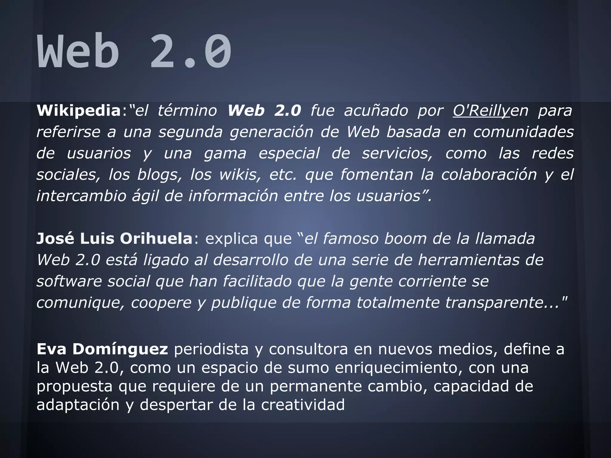 Web 2.0
Wikipedia:“el término Web 2.0 fue acuñado por O'Reillyen para
referirse a una segunda generación de Web basada en comunidades
de usuarios y una gama especial de servicios, como las redes
sociales, los blogs, los wikis, etc. que fomentan la colaboración y el
intercambio ágil de información entre los usuarios”.
José Luis Orihuela: explica que “el famoso boom de la llamada
Web 2.0 está ligado al desarrollo de una serie de herramientas de
software social que han facilitado que la gente corriente se
comunique, coopere y publique de forma totalmente transparente..."
Eva Domínguez periodista y consultora en nuevos medios, define a
la Web 2.0, como un espacio de sumo enriquecimiento, con una
propuesta que requiere de un permanente cambio, capacidad de
adaptación y despertar de la creatividad
 