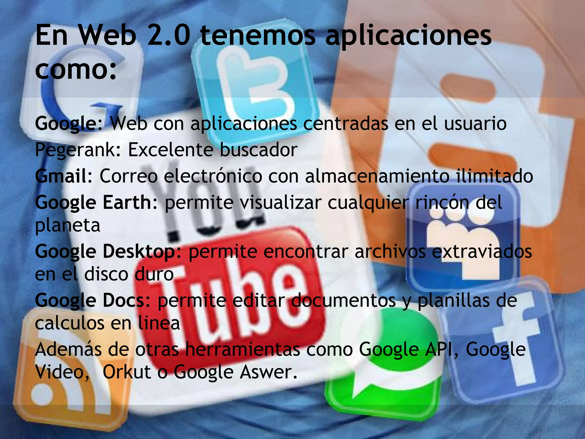 En Web 2.0 tenemos aplicaciones
como:
Google: Web con aplicaciones centradas en el usuario
Pegerank: Excelente buscador
Gmail: Correo electrónico con almacenamiento ilimitado
Google Earth: permite visualizar cualquier rincón del
planeta
Google Desktop: permite encontrar archivos extraviados
en el disco duro
Google Docs: permite editar documentos y planillas de
calculos en linea
Además de otras herramientas como Google API, Google
Video, Orkut o Google Aswer.
 