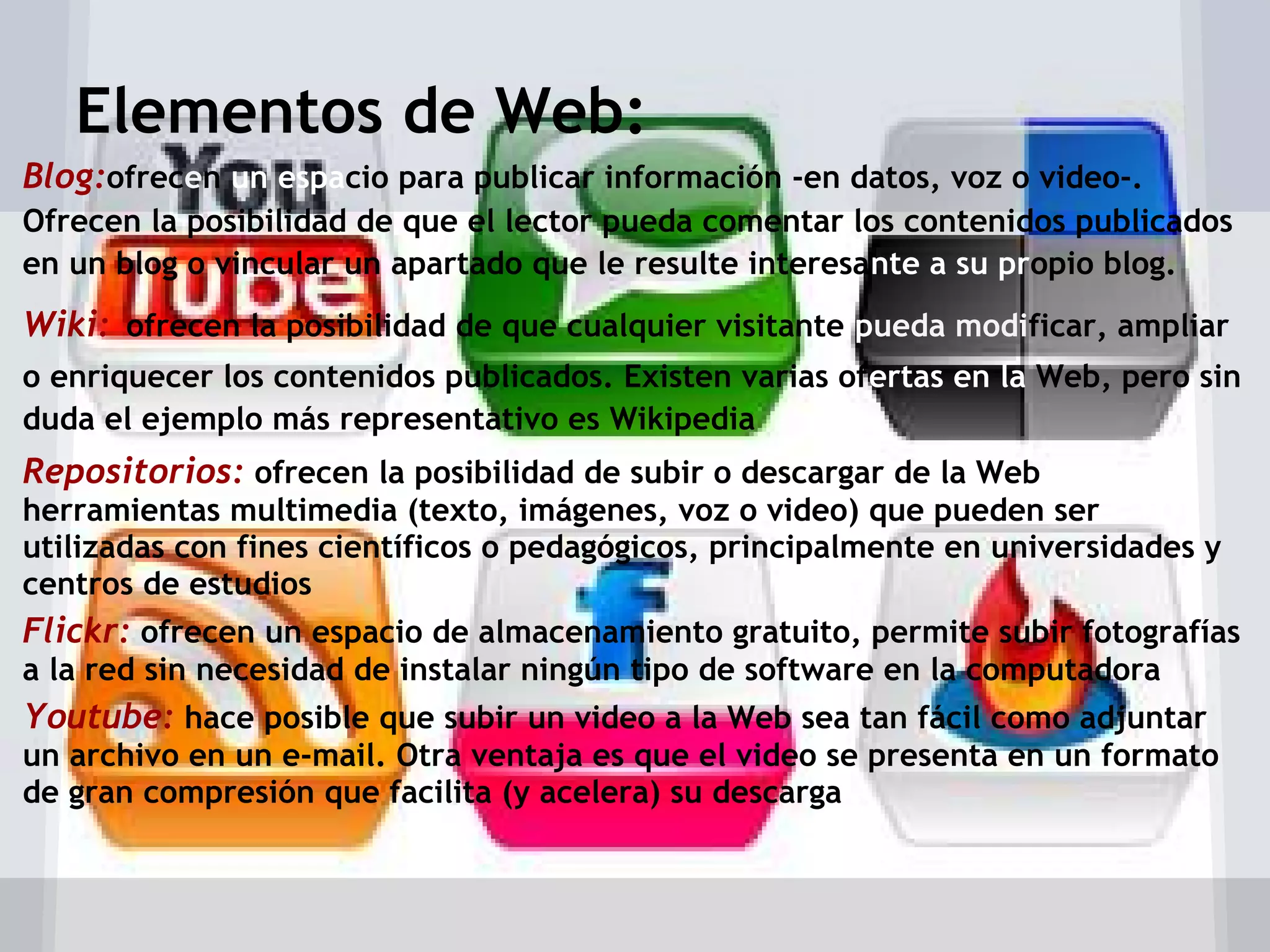 Elementos de Web:
Blog:ofrecen un espacio para publicar información -en datos, voz o video-.
Ofrecen la posibilidad de que el lector pueda comentar los contenidos publicados
en un blog o vincular un apartado que le resulte interesante a su propio blog.
Wiki: ofrecen la posibilidad de que cualquier visitante pueda modificar, ampliar
o enriquecer los contenidos publicados. Existen varias ofertas en la Web, pero sin
duda el ejemplo más representativo es Wikipedia
Repositorios: ofrecen la posibilidad de subir o descargar de la Web
herramientas multimedia (texto, imágenes, voz o video) que pueden ser
utilizadas con fines científicos o pedagógicos, principalmente en universidades y
centros de estudios
Flickr: ofrecen un espacio de almacenamiento gratuito, permite subir fotografías
a la red sin necesidad de instalar ningún tipo de software en la computadora
Youtube: hace posible que subir un video a la Web sea tan fácil como adjuntar
un archivo en un e-mail. Otra ventaja es que el video se presenta en un formato
de gran compresión que facilita (y acelera) su descarga
 