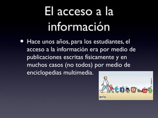 El acceso a la
información
• Hace unos años, para los estudiantes, el
acceso a la información era por medio de
publicaciones escritas físicamente y en
muchos casos (no todos) por medio de
enciclopedias multimedia.
 