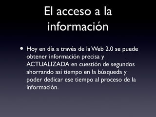 El acceso a la
información
• Hoy en día a través de la Web 2.0 se puede
obtener información precisa y
ACTUALIZADA en cuestión de segundos
ahorrando así tiempo en la búsqueda y
poder dedicar ese tiempo al proceso de la
información.
 