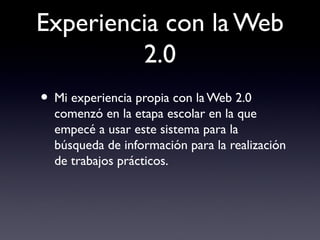 Experiencia con la Web
2.0
• Mi experiencia propia con la Web 2.0
comenzó en la etapa escolar en la que
empecé a usar este sistema para la
búsqueda de información para la realización
de trabajos prácticos.
 