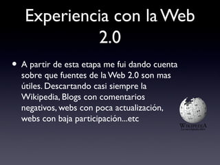 Experiencia con la Web
2.0
• A partir de esta etapa me fui dando cuenta
sobre que fuentes de la Web 2.0 son mas
útiles. Descartando casi siempre la
Wikipedia, Blogs con comentarios
negativos, webs con poca actualización,
webs con baja participación...etc
 