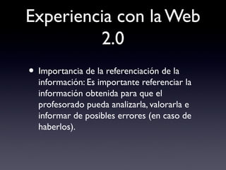 Experiencia con la Web
2.0
• Importancia de la referenciación de la
información: Es importante referenciar la
información obtenida para que el
profesorado pueda analizarla, valorarla e
informar de posibles errores (en caso de
haberlos).
 