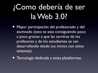 ¿Como debería de ser
la Web 3.0?
• Mayor participación del profesorado y del
alumnado (esto se esta consiguiendo poco
a poco gracias a que las carreras de los
profesores y de los estudiantes se van
desarrollando desde sus inicios con estos
sistemas).
• Tecnología dedicada a estas plataformas.
 