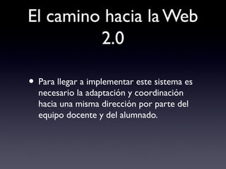 El camino hacia la Web
2.0
• Para llegar a implementar este sistema es
necesario la adaptación y coordinación
hacia una misma dirección por parte del
equipo docente y del alumnado.
 
