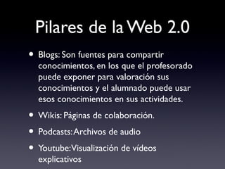 Pilares de la Web 2.0
• Blogs: Son fuentes para compartir
conocimientos, en los que el profesorado
puede exponer para valoración sus
conocimientos y el alumnado puede usar
esos conocimientos en sus actividades.
• Wikis: Páginas de colaboración.
• Podcasts:Archivos de audio
• Youtube:Visualización de vídeos
explicativos
 