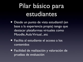 Pilar básico para
estudiantes
• Desde un punto de vista estudiantil (en
base a la experiencia propia) tengo que
destacar plataformas virtuales como
Moodle,AulaVirtual...etc
• Facilita al estudiante el acceso a los
contenidos
• Facilidad de realización y valoración de
pruebas de evaluación
 
