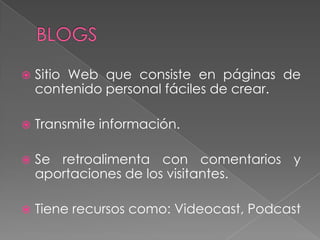  Sitio Web que consiste en páginas de
contenido personal fáciles de crear.
 Transmite información.
 Se retroalimenta con comentarios y
aportaciones de los visitantes.
 Tiene recursos como: Videocast, Podcast
 