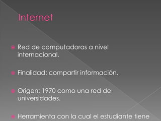  Red de computadoras a nivel
internacional.
 Finalidad: compartir información.
 Origen: 1970 como una red de
universidades.
 Herramienta con la cual el estudiante tiene
 