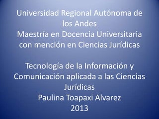 Universidad Regional Autónoma de
los Andes
Maestría en Docencia Universitaria
con mención en Ciencias Jurídicas
Tecnología de la Información y
Comunicación aplicada a las Ciencias
Jurídicas
Paulina Toapaxi Alvarez
2013
 