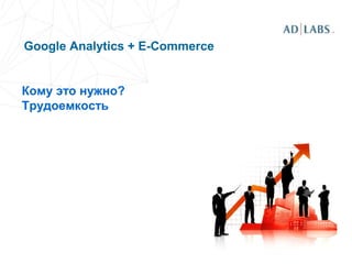 Google Analytics + E-Commerce
Кому это нужно?
Трудоемкость
 