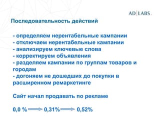 Последовательность действий
- определяем нерентабельные кампании
- отключаем нерентабельные кампании
- анализируем ключевые слова
- корректируем объявления
- разделяем кампании по группам товаров и
городам
- догоняем не дошедших до покупки в
расширенном ремаркетинге
Сайт начал продавать по рекламе
0,0 % 0,31% 0,52%
 