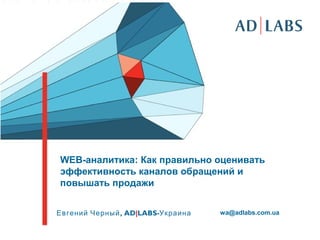 WEB-аналитика: Как правильно оценивать
эффективность каналов обращений и
повышать продажи
,Евгений Черный AD|LABS-Украина wa@adlabs.com.ua
 