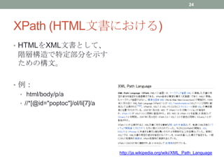 XPath (HTML文書における)
• HTMLをXML文書として、
階層構造で特定部分を示す
ための構文。
• 例：
• html/body/p/a
• //*[@id="poptoc"]/ol/li[7]/a
http://ja.wiki...
