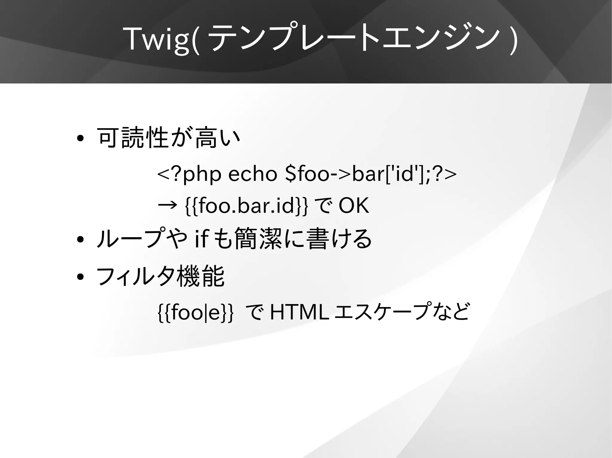 Twig( テンプレートエンジン )
● 可読性が高い
<?php echo $foo->bar['id'];?>
→ {{foo.bar.id}} で OK
● ループや if も簡潔に書ける
● フィルタ機能
{{foo|e}} で HTML エスケープなど
 