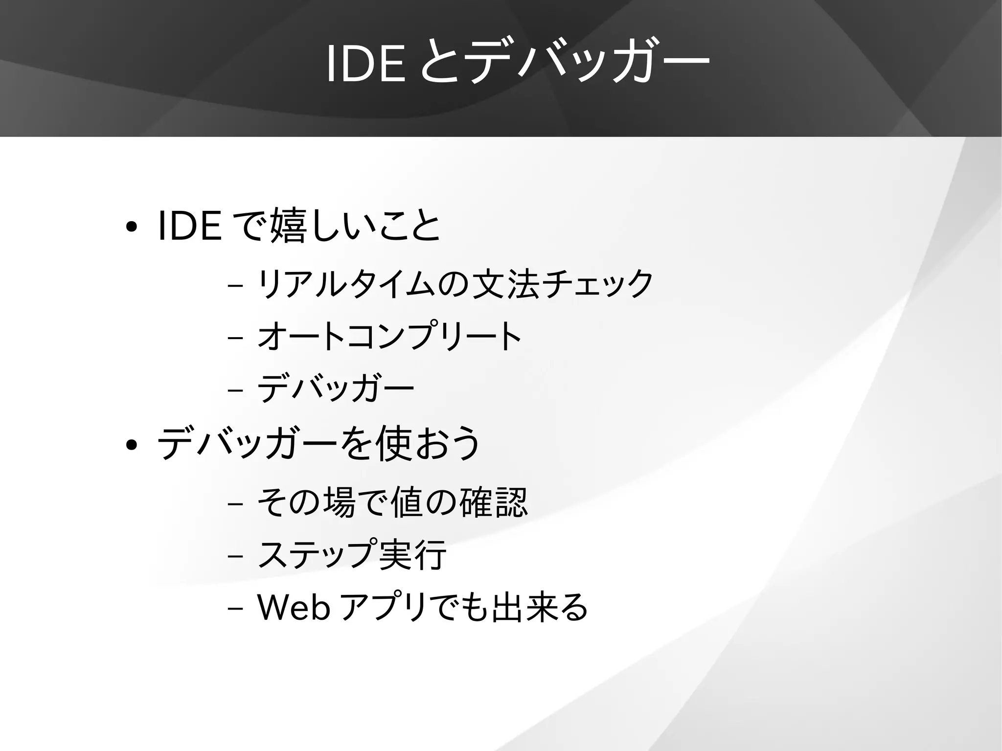 IDE とデバッガー
● IDE で嬉しいこと
– リアルタイムの文法チェック
– オートコンプリート
– デバッガー
● デバッガーを使おう
– その場で値の確認
– ステップ実行
– Web アプリでも出来る
 