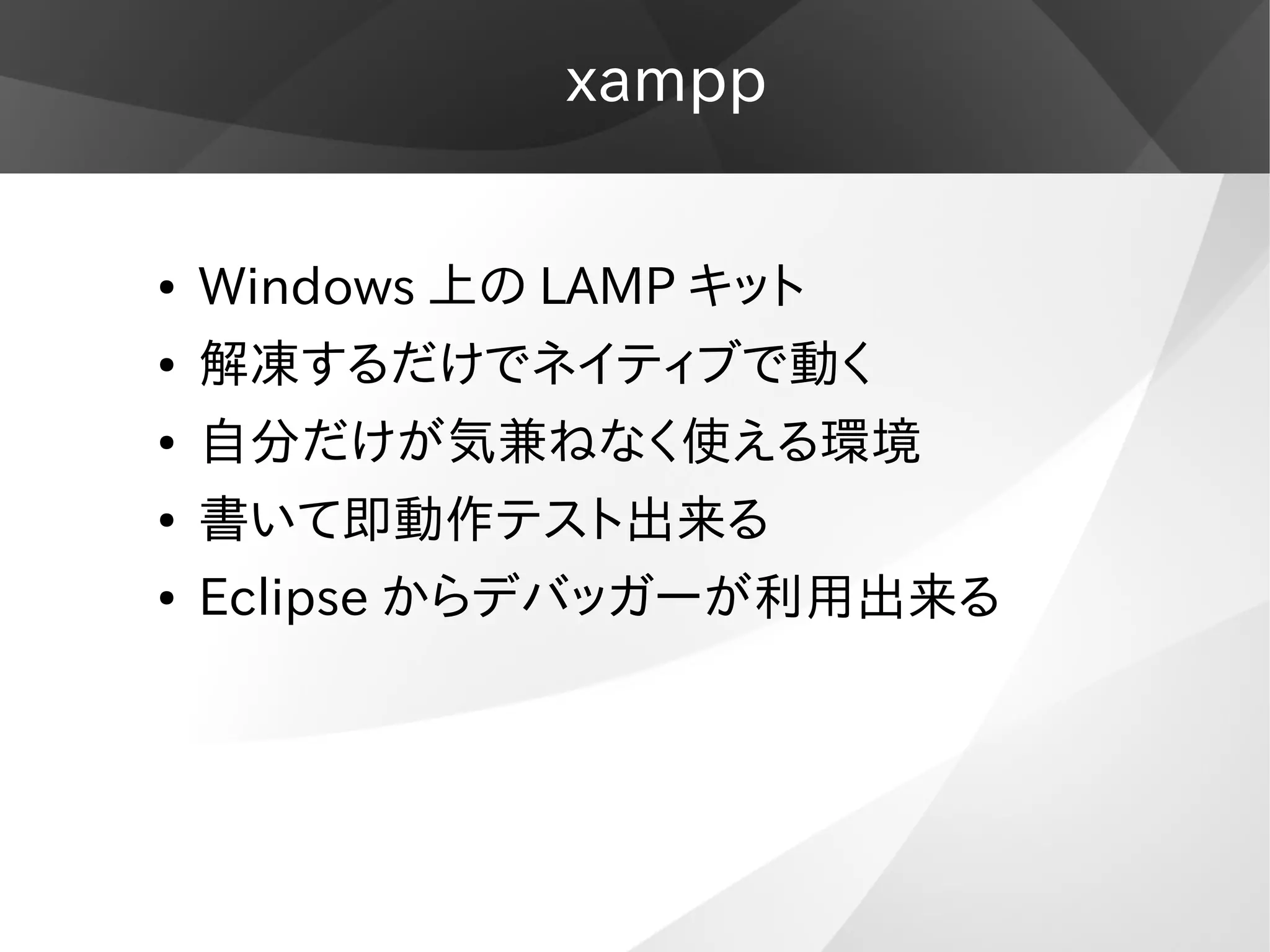 xampp
● Windows 上の LAMP キット
● 解凍するだけでネイティブで動く
● 自分だけが気兼ねなく使える環境
● 書いて即動作テスト出来る
● Eclipse からデバッガーが利用出来る
 
