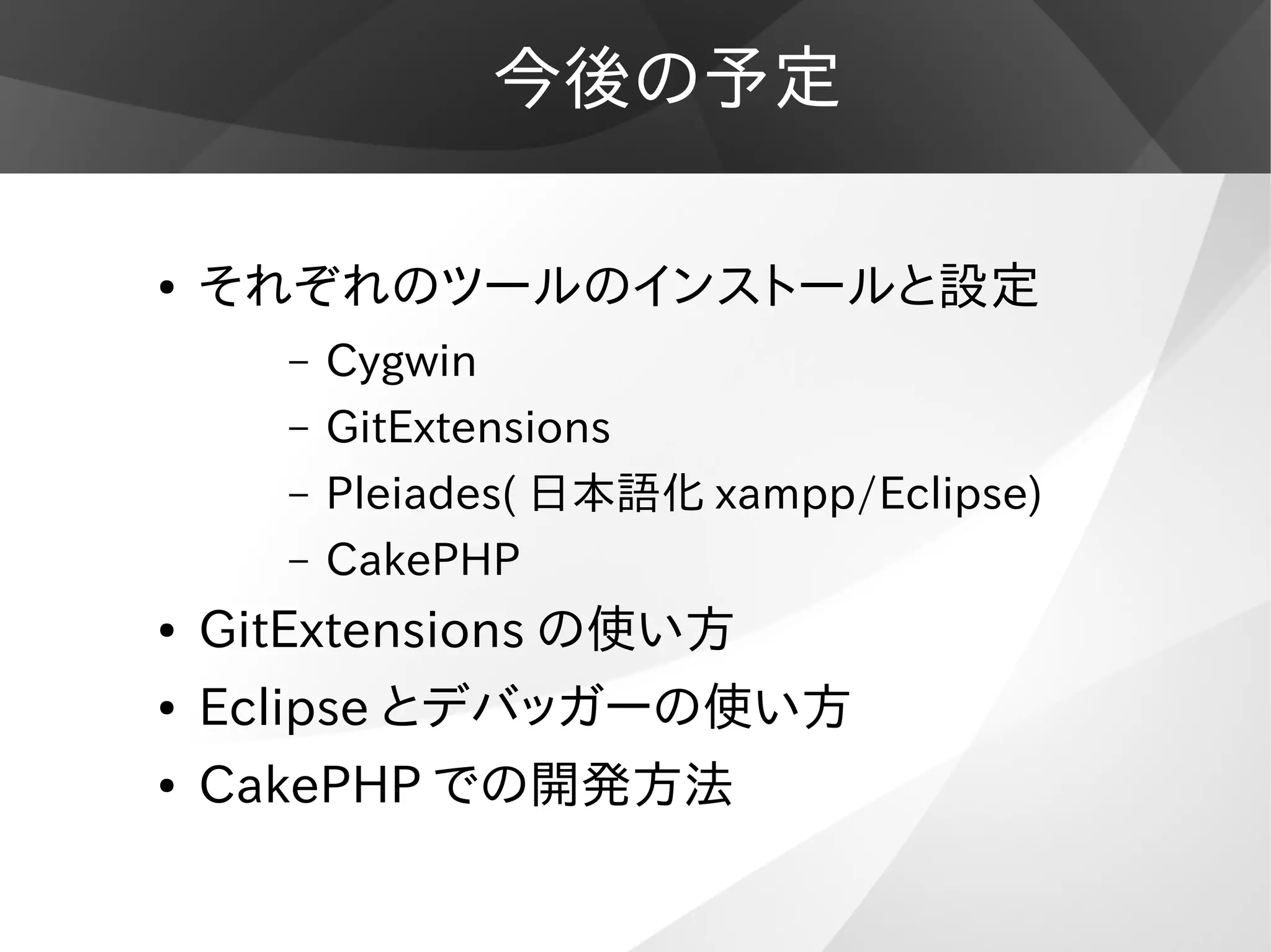 今後の予定
● それぞれのツールのインストールと設定
– Cygwin
– GitExtensions
– Pleiades( 日本語化 xampp/Eclipse)
– CakePHP
● GitExtensions の使い方
● Eclipse とデバッガーの使い方
● CakePHP での開発方法
 