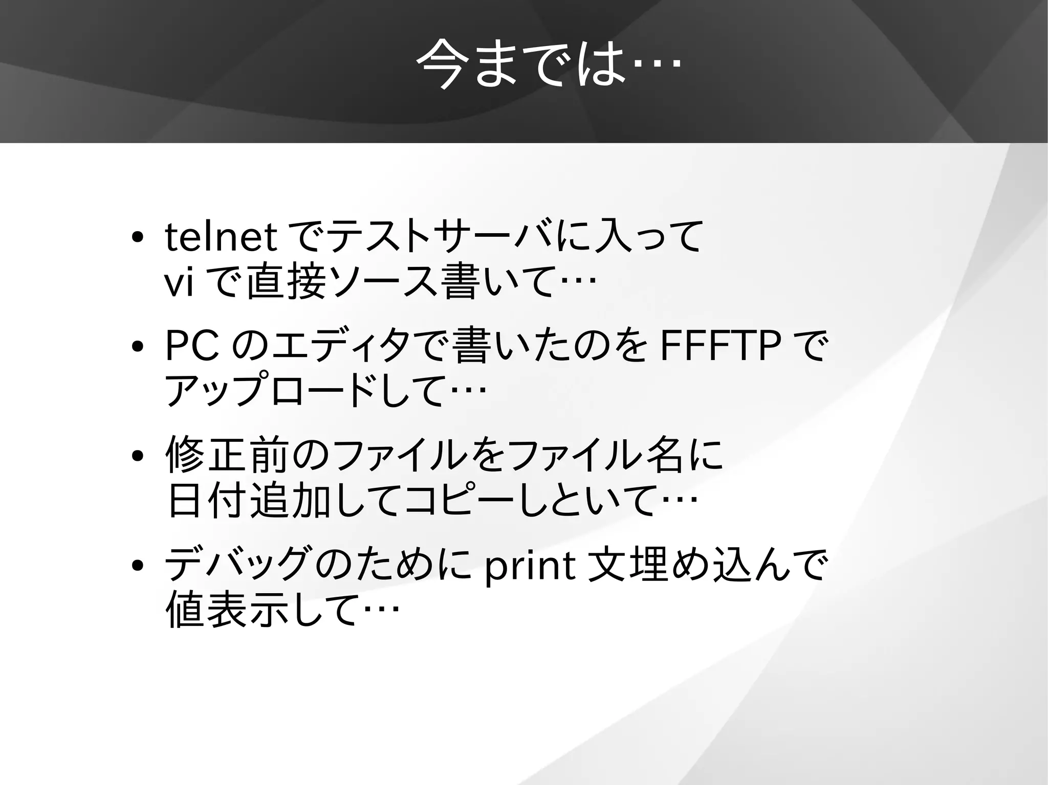 今までは…
● telnet でテストサーバに入って
vi で直接ソース書いて…
● PC のエディタで書いたのを FFFTP で
アップロードして…
● 修正前のファイルをファイル名に
日付追加してコピーしといて…
● デバッグのために print 文埋め込んで
値表示して…
 