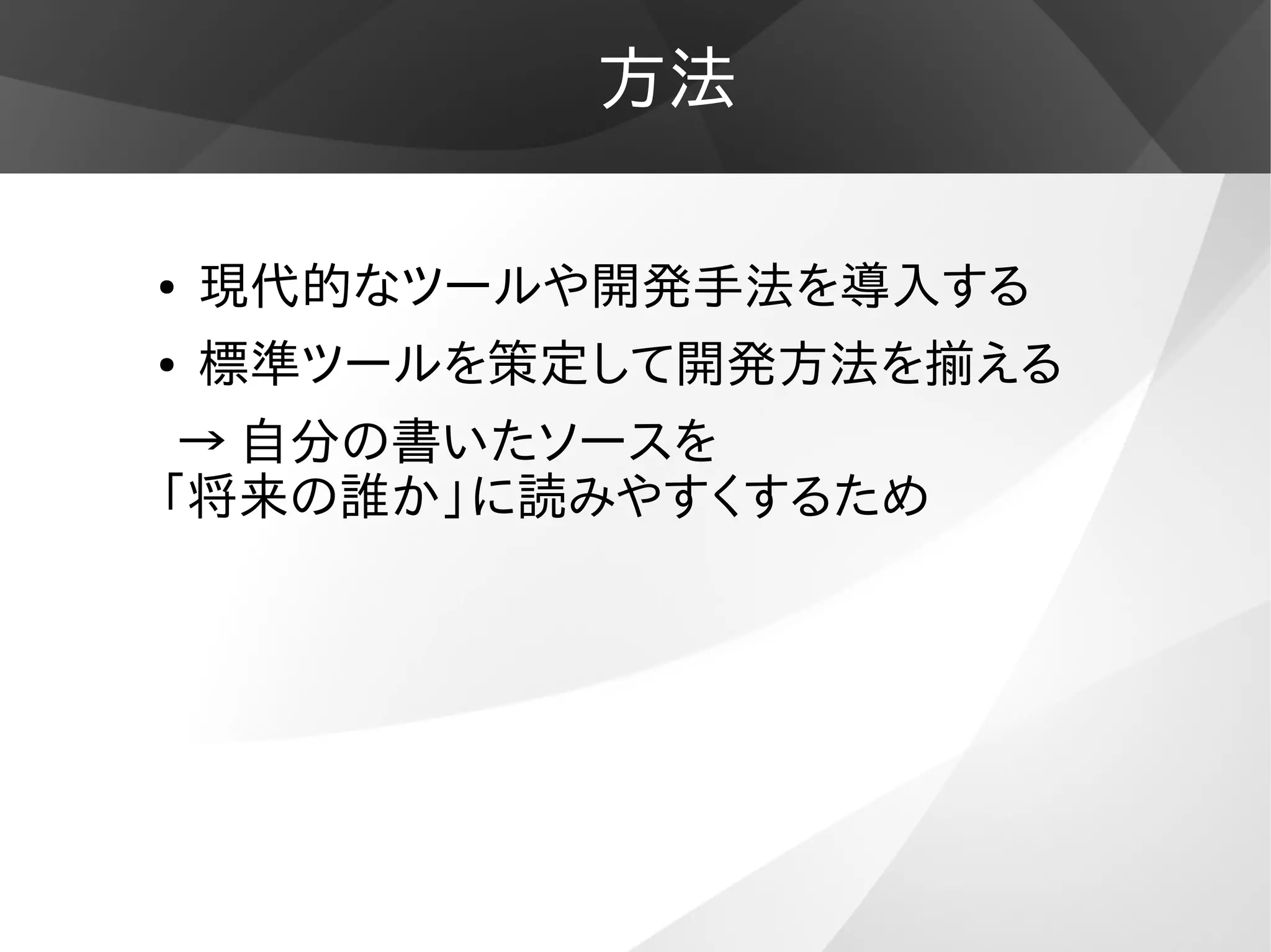 方法
● 現代的なツールや開発手法を導入する
● 標準ツールを策定して開発方法を揃える
→ 自分の書いたソースを
「将来の誰か」に読みやすくするため
 