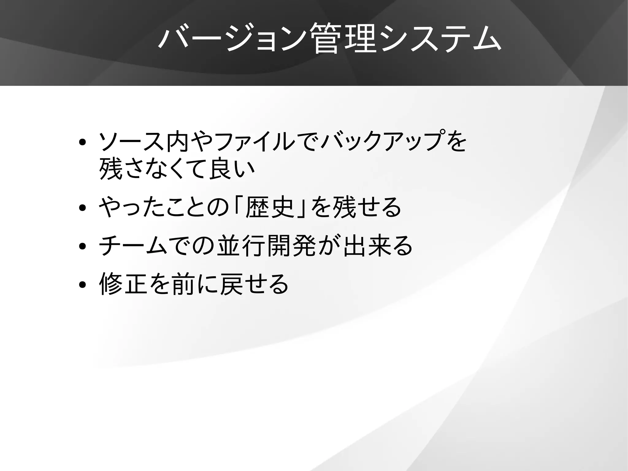 バージョン管理システム
● ソース内やファイルでバックアップを
残さなくて良い
● やったことの「歴史」を残せる
● チームでの並行開発が出来る
● 修正を前に戻せる
 