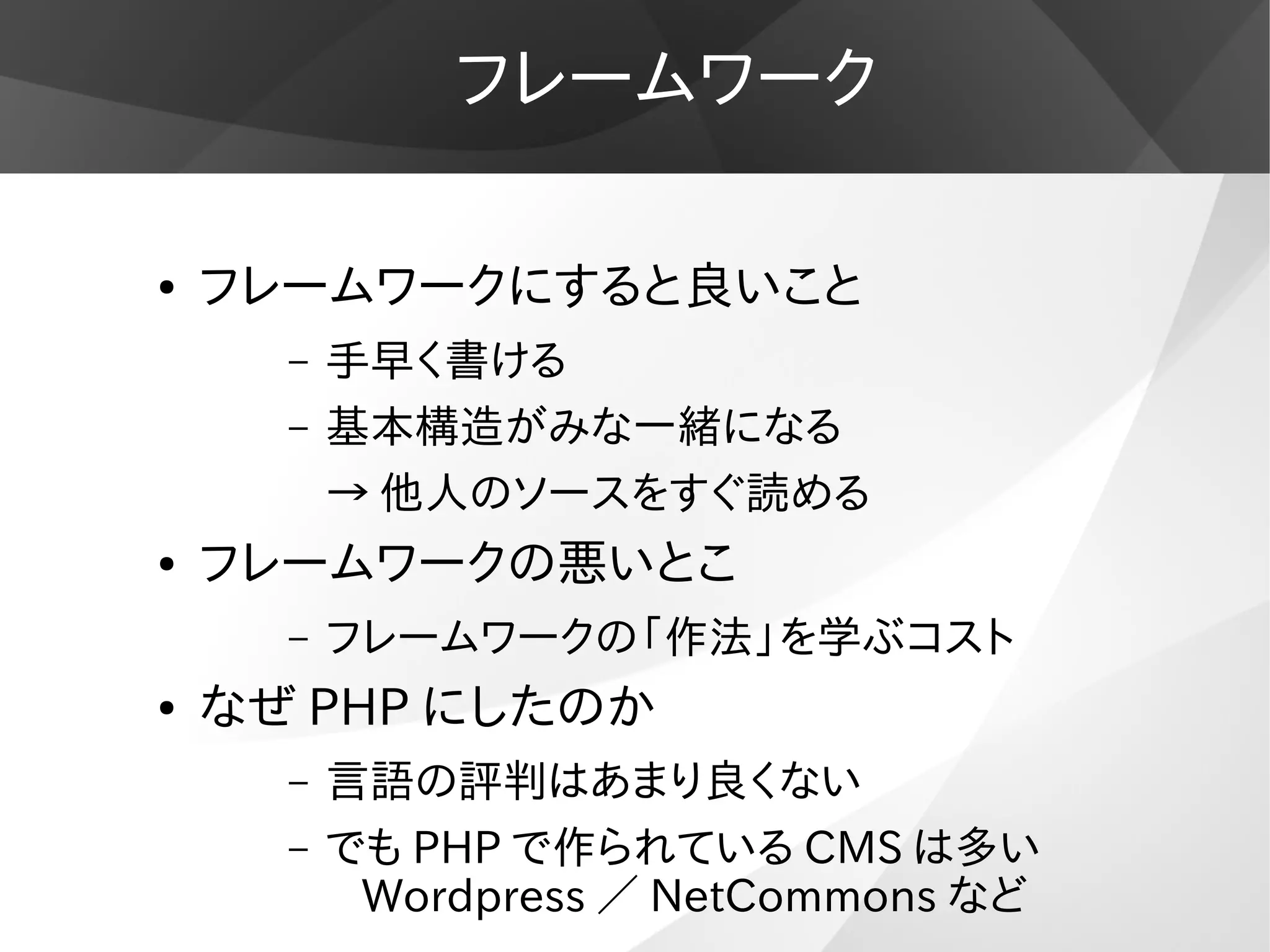 フレームワーク
● フレームワークにすると良いこと
– 手早く書ける
– 基本構造がみな一緒になる
→ 他人のソースをすぐ読める
● フレームワークの悪いとこ
– フレームワークの「作法」を学ぶコスト
● なぜ PHP にしたのか
– 言語の評判はあまり良くない
– でも PHP で作られている CMS は多い
Wordpress ／ NetCommons など
 