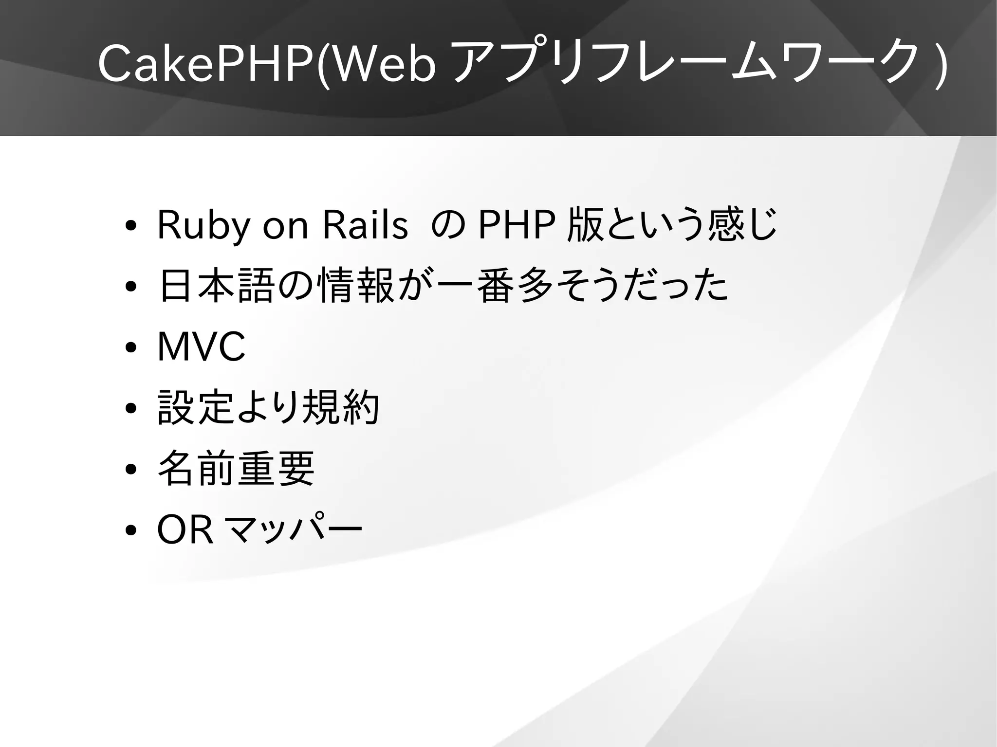 CakePHP(Web アプリフレームワーク )
● Ruby on Rails の PHP 版という感じ
● 日本語の情報が一番多そうだった
● MVC
● 設定より規約
● 名前重要
● OR マッパー
 