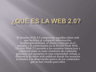 El término Web 2.0 comprende aquellos sitios web
que facilitan el compartir información,
la interoperabilidad, el diseño centrado en el
usuario y la colaboración en la World Wide Web.
Un sitio Web 2.0 permite a los usuarios interactuar y
colaborar entre sí como creadores de contenido
generado por usuarios en una comunidad virtual, a
diferencia de sitios web estáticos donde los usuarios
se limitan a la observación pasiva de los contenidos
que se han creado para ellos.
 