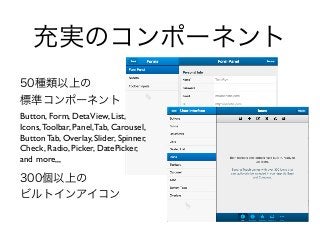 充実のコンポーネント
50種類以上の
標準コンポーネント
Button, Form, DetaView, List,
Icons,Toolbar, Panel,Tab, Carousel,
Button Tab, Overlay, Slider, Spinner,
Check, Radio, Picker, DatePicker,
and more,,,
300個以上の
ビルトインアイコン
 