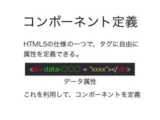 コンポーネント定義
HTML5の仕様の一つで、タグに自由に
属性を定義できる。
これを利用して、コンポーネントを定義
<div data-○○○ = "xxxx"></div>
データ属性
 