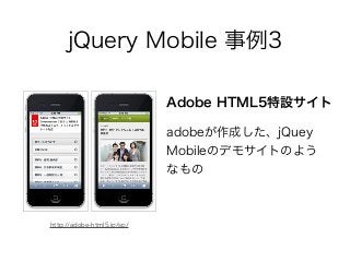 jQuery Mobile 事例3
adobeが作成した、jQuey
Mobileのデモサイトのよう
なもの
Adobe HTML5特設サイト
http://adobe-html5.jp/sp/
 