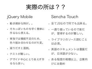 実際の所は？？
jQuery Mobile
• 動き微妙な時が。。
• それっぽいものを早く簡単に
作るなら使える。
• 単独では機能不足のため、
色々組み合わせるのが大変。
• 凝りだすと面倒。
• テストが難しい。
• デザイナ中心にとりあえず作
るなら良い。
Sencha Touch
• 全てJSなので何でも出来る。
• 一通り揃っているので楽だ
が、習得するのが難しい。
• ライブラリのソース読むこと
は必須。
• 英語のドキュメントは豊富だ
が、日本語が少ない。
• ある程度の規模以上、企業向
けにお勧め
 