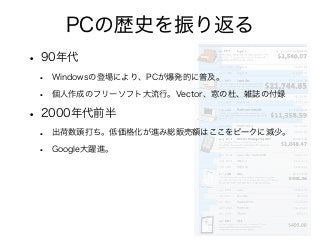 PCの歴史を振り返る
• 90年代
• Windowsの登場により、PCが爆発的に普及。
• 個人作成のフリーソフト大流行。Vector、窓の杜、雑誌の付録
• 2000年代前半
• 出荷数頭打ち。低価格化が進み総販売額はここをピークに減少。
• Google大躍進。
 