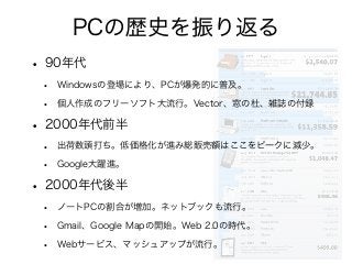 PCの歴史を振り返る
• 90年代
• Windowsの登場により、PCが爆発的に普及。
• 個人作成のフリーソフト大流行。Vector、窓の杜、雑誌の付録
• 2000年代前半
• 出荷数頭打ち。低価格化が進み総販売額はここをピークに減少。
• Google大躍進。
• 2000年代後半
• ノートPCの割合が増加。ネットブックも流行。
• Gmail、Google Mapの開始。Web 2.0の時代。
• Webサービス、マッシュアップが流行。
 