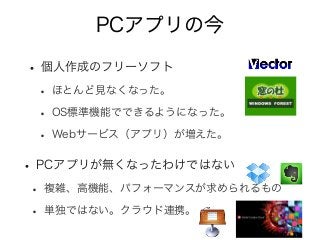 PCアプリの今
• 個人作成のフリーソフト
• ほとんど見なくなった。
• OS標準機能でできるようになった。
• Webサービス（アプリ）が増えた。
• PCアプリが無くなったわけではない
• 複雑、高機能、パフォーマンスが求められるもの
• 単独ではない。クラウド連携。
 
