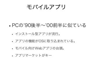 モバイルアプリ
•PCの 90後半∼ 00前半に似ている
• インストール型アプリが流行。
• アプリの機能がOSに取り込まれている。
• モバイル向けWebアプリの台頭。
• アプリマーケットがキー
 