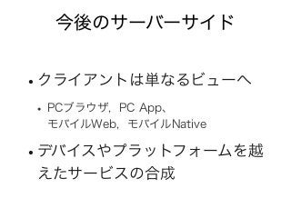 今後のサーバーサイド
•クライアントは単なるビューへ
• PCブラウザ, PC App、
モバイルWeb, モバイルNative
•デバイスやプラットフォームを越
えたサービスの合成
 
