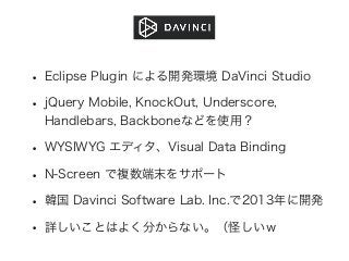 • Eclipse Plugin による開発環境 DaVinci Studio
• jQuery Mobile, KnockOut, Underscore,
Handlebars, Backboneなどを使用？
• WYSIWYG エディタ、Visual Data Binding
• N-Screen で複数端末をサポート
• 韓国 Davinci Software Lab. Inc.で2013年に開発
• 詳しいことはよく分からない。（怪しいｗ
 