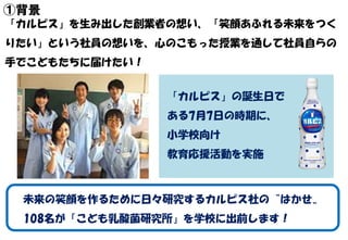 ①背景
「カルピス」を生み出した創業者の想い、「笑顔あふれる未来をつく
りたい」という社員の想いを、心のこもった授業を通して社員自らの
手でこどもたちに届けたい！
未来の笑顔を作るために日々研究するカルピス社の〝はかせ〟
108名が「こども乳酸...