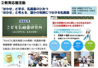 ②教育応援活動
形体：体験型プログラム
対象：小学校4年生～6年生
時間： 90分
「カルピス」誕生物語（DVD視聴）・乳酸菌の顕
微鏡観察・発酵食品の食べ比べを通じて、身近
な食品に活かされる微生物について学びます。
「はかせ」と学ぶ、乳酸菌...