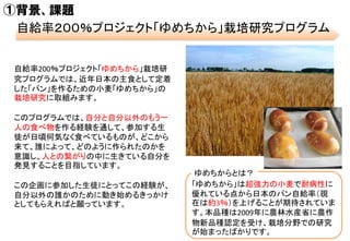 ①背景、課題
自給率２００％プロジェクト「ゆめちから」栽培研究プログラム
自給率200％プロジェクト「ゆめちから」栽培研
究プログラムでは、近年日本の主食として定着
した「パン」を作るための小麦「ゆめちから」の
栽培研究に取組みます。
このプロ...