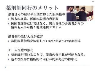 薬剤師同行のメリット
10
患者さんの症状や生活に即した服薬指導
 処方の経緯、医師の説明内容把握
 医師看護師だけではなく、関わる他の介護者からの
情報も入手可能：地域連携システム
患者側の受け入れが寛容
 訪問服薬指導を依頼していない患者への薬剤指導
チーム医療の強化
 薬剤師が関わることで、業務の分担化が可能となる。
 色々な医師に横断的に同行⇒約束処方の標準化
 